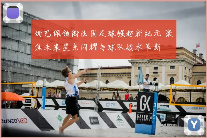姆巴佩领衔法国足球崛起新纪元 聚焦未来星光闪耀与球队战术革新