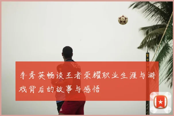 李秀英畅谈王者荣耀职业生涯与游戏背后的故事与感悟