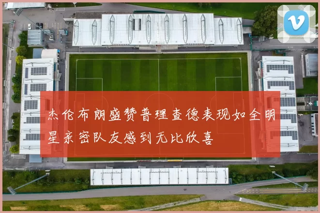 杰伦布朗盛赞普理查德表现如全明星亲密队友感到无比欣喜