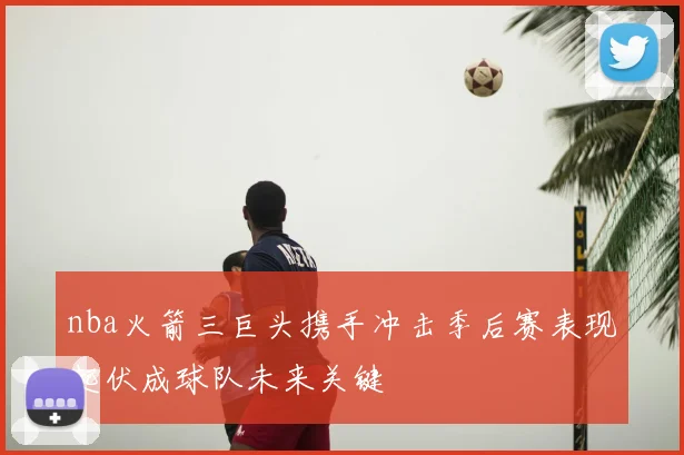 nba火箭三巨头携手冲击季后赛表现起伏成球队未来关键