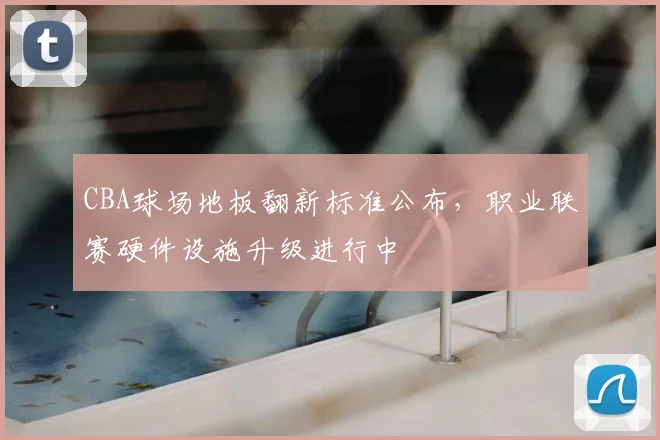 CBA球场地板翻新标准公布,职业联赛硬件设施升级进行中