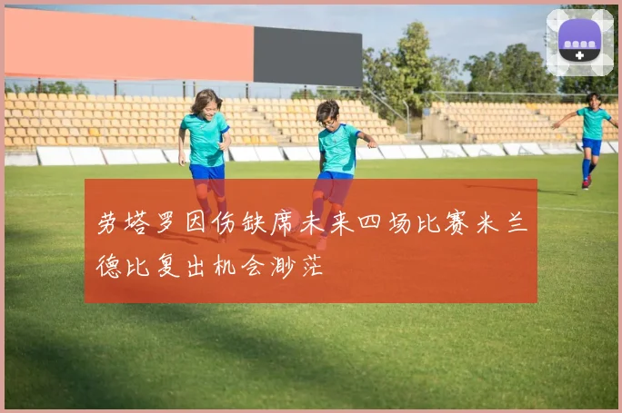 劳塔罗因伤缺席未来四场比赛米兰德比复出机会渺茫