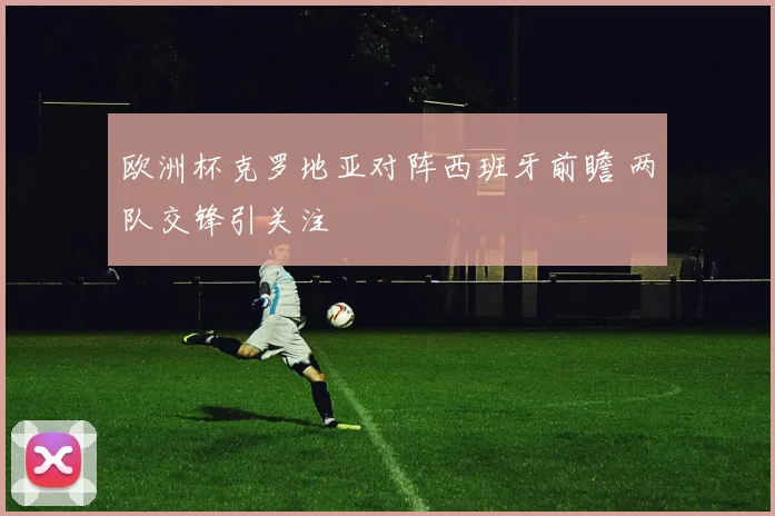 欧洲杯克罗地亚对阵西班牙前瞻 两队交锋引关注