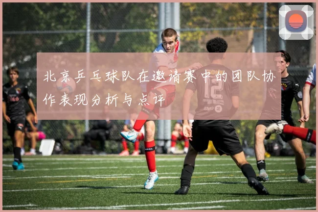 北京乒乓球队在邀请赛中的团队协作表现分析与点评