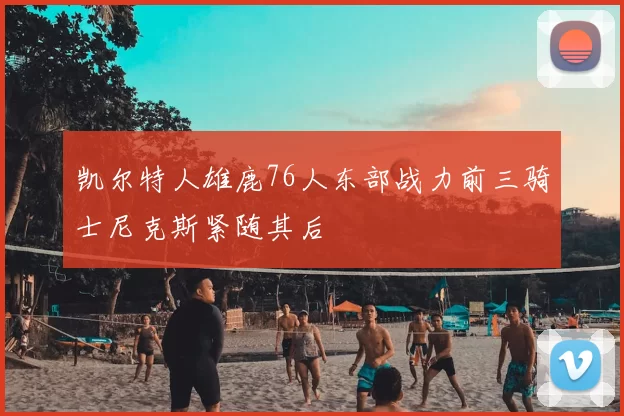 凯尔特人雄鹿76人东部战力前三骑士尼克斯紧随其后