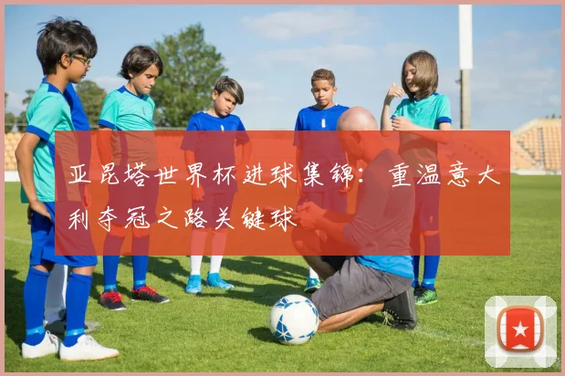 亚昆塔世界杯进球集锦：重温意大利夺冠之路关键球