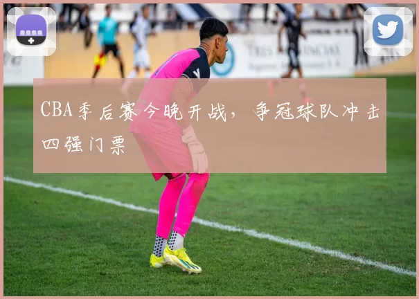 CBA季后赛今晚开战，争冠球队冲击四强门票