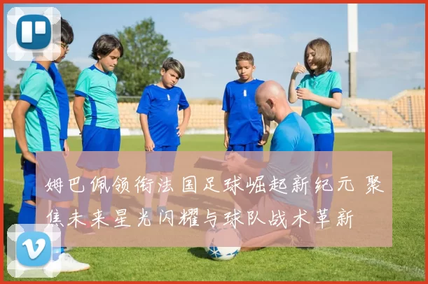 姆巴佩领衔法国足球崛起新纪元 聚焦未来星光闪耀与球队战术革新