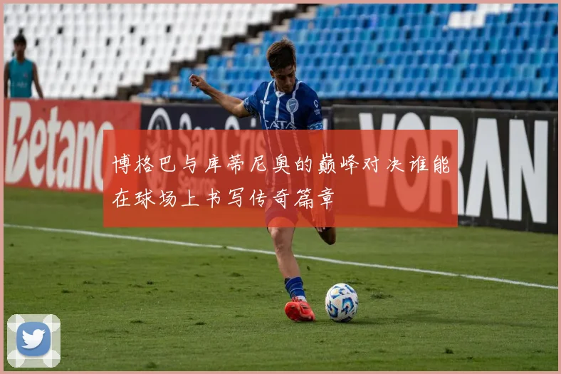 博格巴与库蒂尼奥的巅峰对决谁能在球场上书写传奇篇章