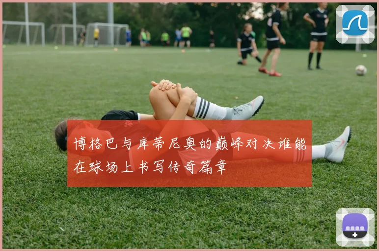 博格巴与库蒂尼奥的巅峰对决谁能在球场上书写传奇篇章