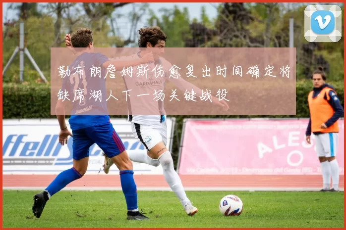 勒布朗詹姆斯伤愈复出时间确定将缺席湖人下一场关键战役