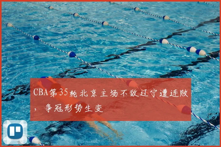 CBA第35轮北京主场不敌辽宁遭连败，争冠形势生变