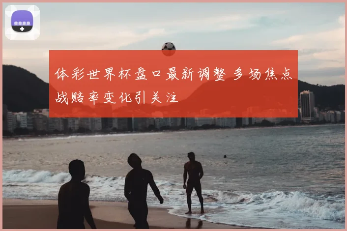 体彩世界杯盘口最新调整 多场焦点战赔率变化引关注