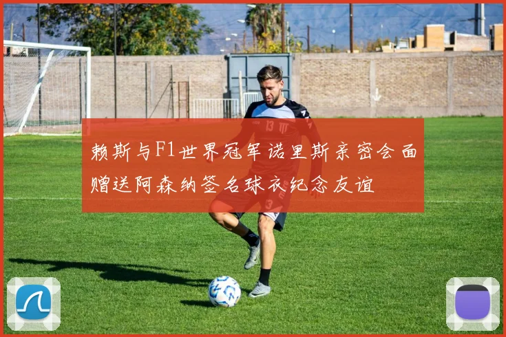 赖斯与F1世界冠军诺里斯亲密会面赠送阿森纳签名球衣纪念友谊