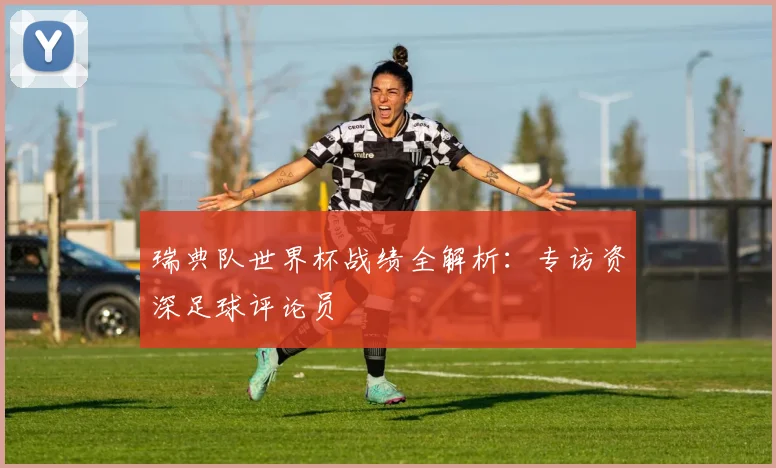瑞典队世界杯战绩全解析：专访资深足球评论员