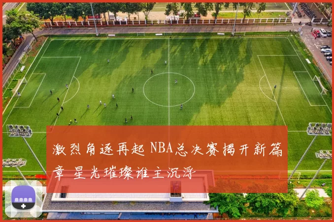 激烈角逐再起 NBA总决赛揭开新篇章 星光璀璨谁主沉浮