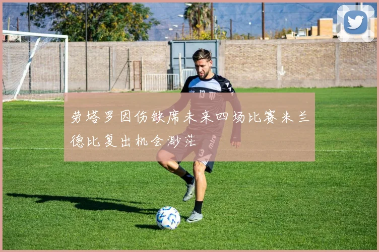 劳塔罗因伤缺席未来四场比赛米兰德比复出机会渺茫