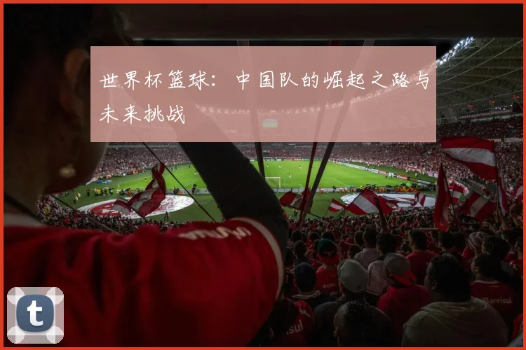 世界杯篮球：中国队的崛起之路与未来挑战