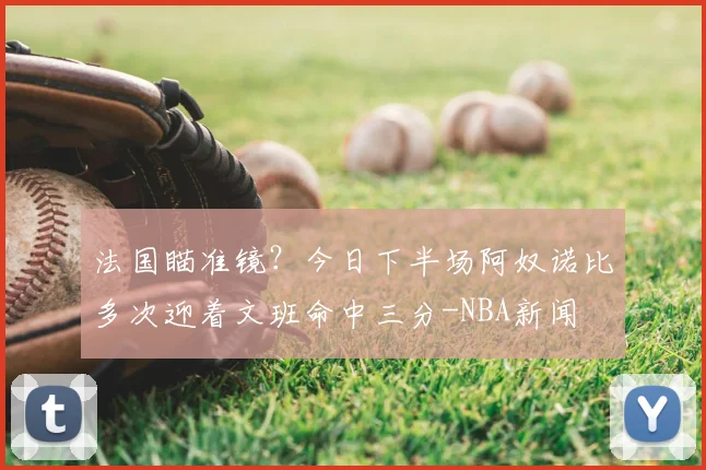 法国瞄准镜？今日下半场阿奴诺比多次迎着文班命中三分-NBA新闻