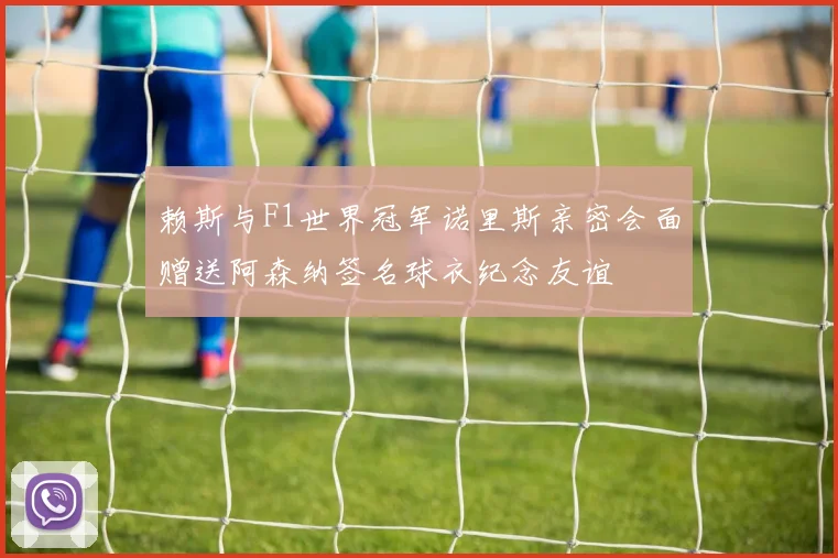 赖斯与F1世界冠军诺里斯亲密会面赠送阿森纳签名球衣纪念友谊