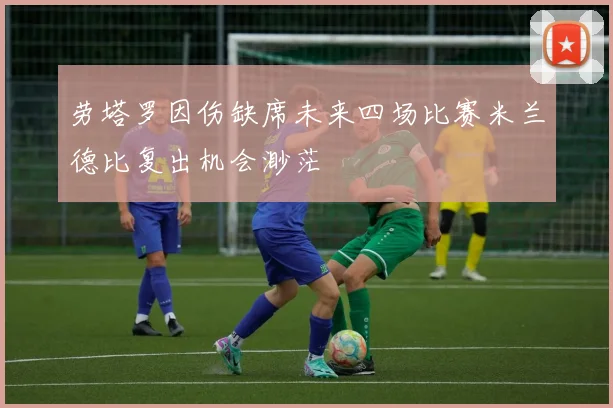 劳塔罗因伤缺席未来四场比赛米兰德比复出机会渺茫
