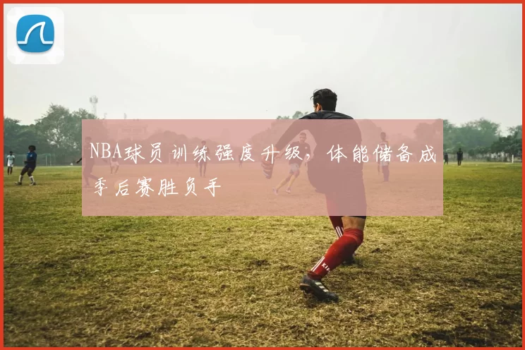 NBA球员训练强度升级，体能储备成季后赛胜负手