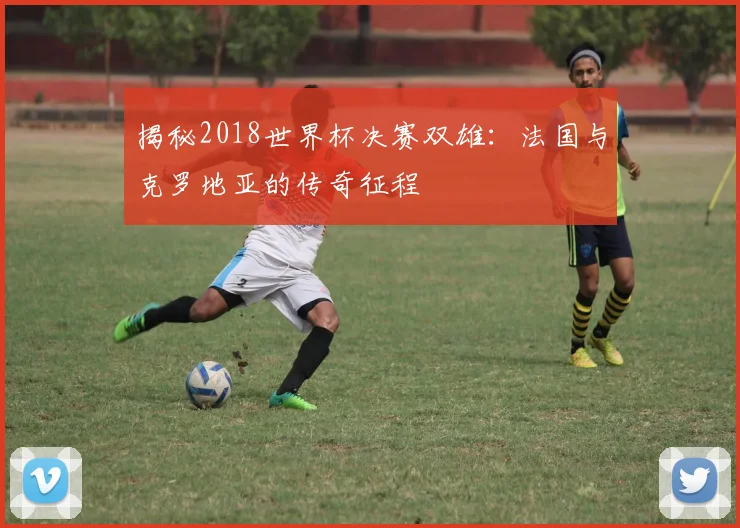 揭秘2018世界杯决赛双雄：法国与克罗地亚的传奇征程