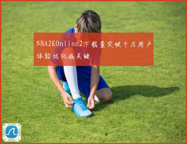 NBA2KOnline2下载量突破千万用户体验优化成关键