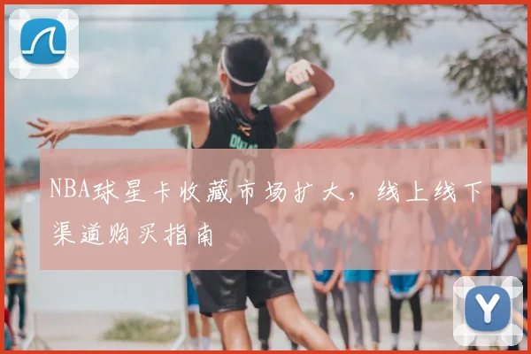 NBA球星卡收藏市场扩大，线上线下渠道购买指南