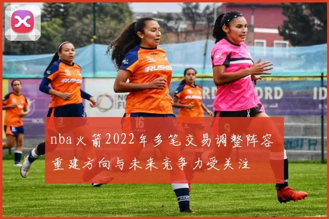 nba火箭2022年多笔交易调整阵容 重建方向与未来竞争力受关注