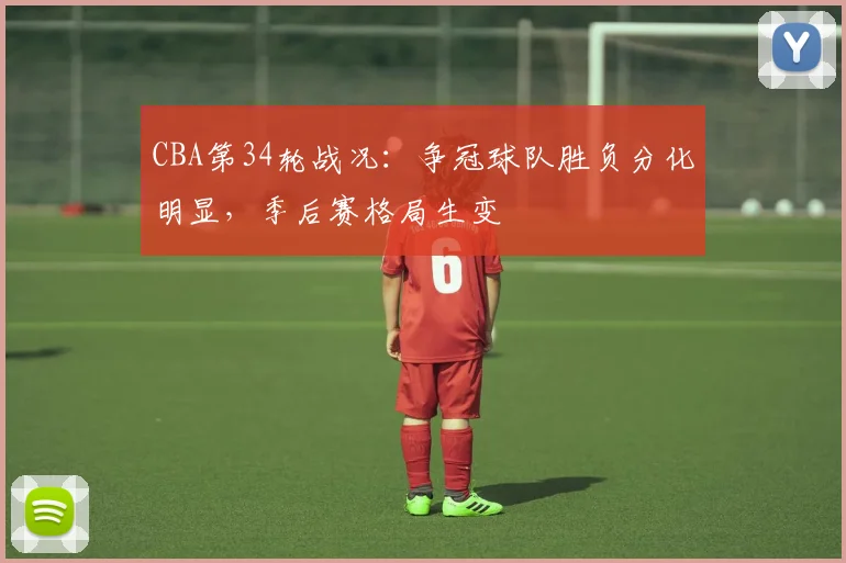 CBA第34轮战况：争冠球队胜负分化明显，季后赛格局生变