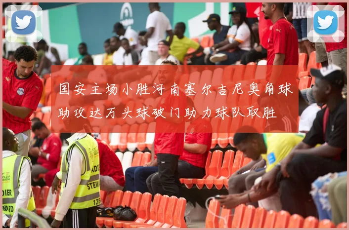 国安主场小胜河南塞尔吉尼奥角球助攻达万头球破门助力球队取胜