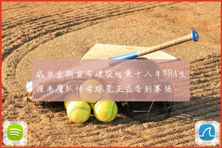 威尔金斯宣布退役结束十八年NBA生涯老鹰队传奇球星正式告别赛场