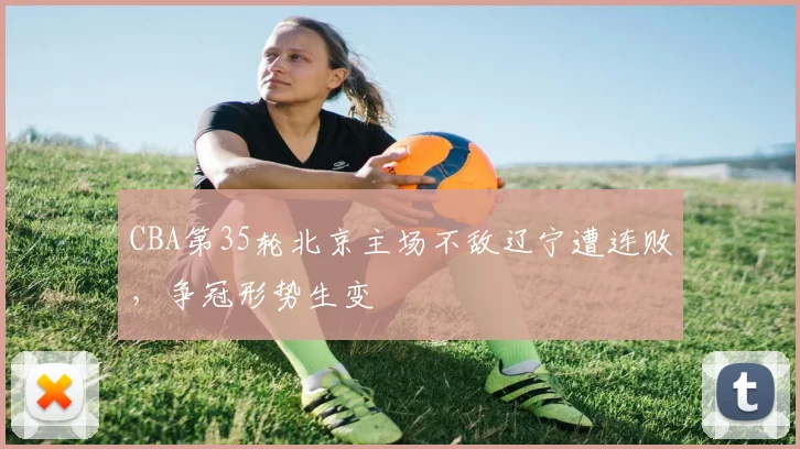 CBA第35轮北京主场不敌辽宁遭连败，争冠形势生变