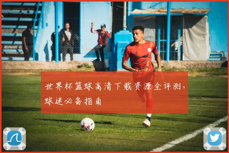 世界杯篮球高清下载资源全评测，球迷必备指南
