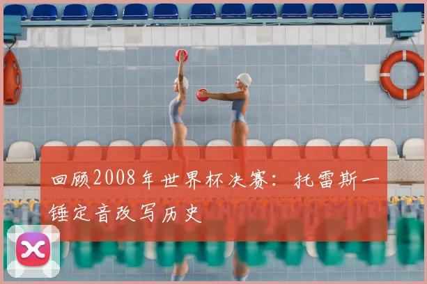 回顾2008年世界杯决赛：托雷斯一锤定音改写历史