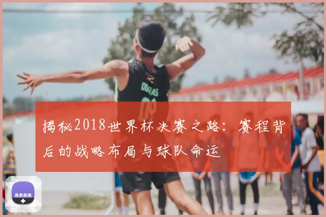 揭秘2018世界杯决赛之路：赛程背后的战略布局与球队命运