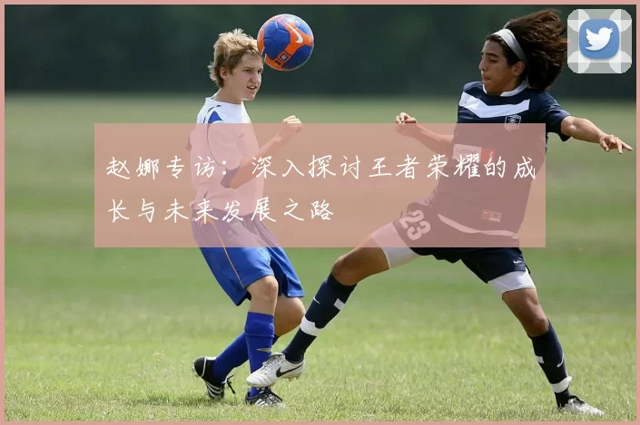 赵娜专访：深入探讨王者荣耀的成长与未来发展之路