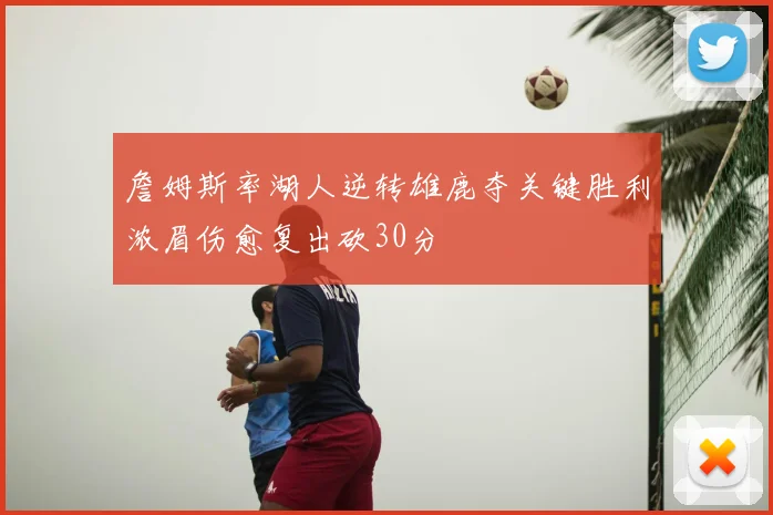 詹姆斯率湖人逆转雄鹿夺关键胜利浓眉伤愈复出砍30分