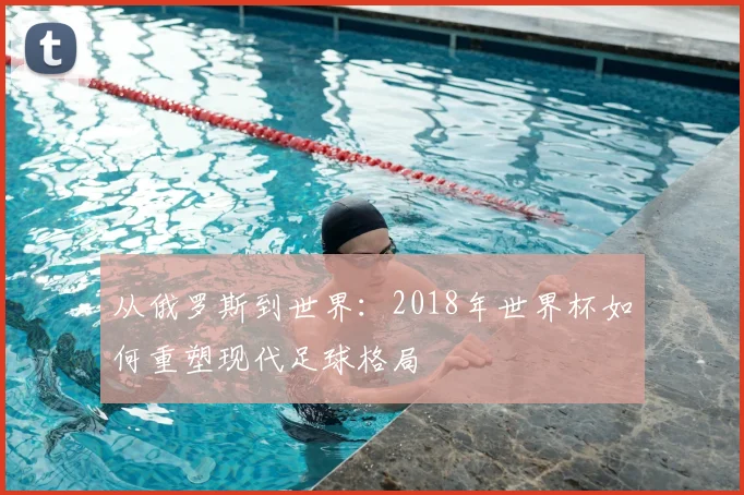 从俄罗斯到世界:2018年世界杯如何重塑现代足球格局