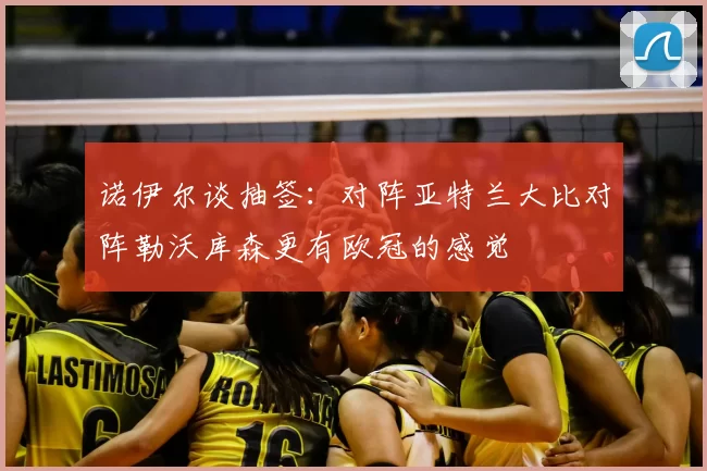 诺伊尔谈抽签：对阵亚特兰大比对阵勒沃库森更有欧冠的感觉