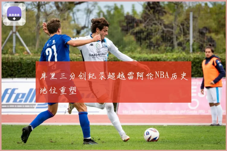 库里三分创纪录超越雷阿伦NBA历史地位重塑