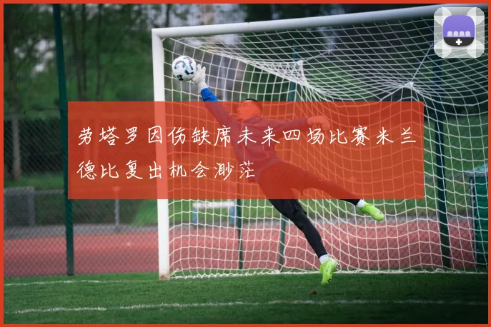 劳塔罗因伤缺席未来四场比赛米兰德比复出机会渺茫