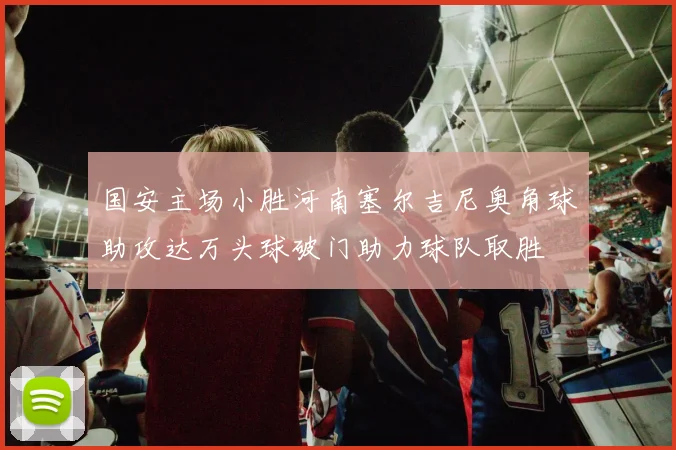 国安主场小胜河南塞尔吉尼奥角球助攻达万头球破门助力球队取胜