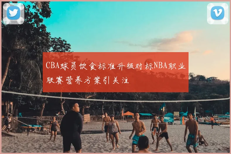 CBA球员饮食标准升级对标NBA职业联赛营养方案引关注