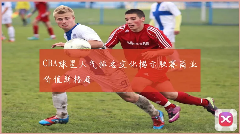 CBA球星人气排名变化揭示联赛商业价值新格局