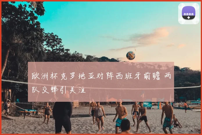 欧洲杯克罗地亚对阵西班牙前瞻 两队交锋引关注