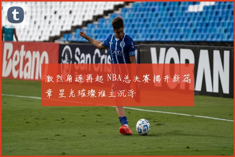 激烈角逐再起 NBA总决赛揭开新篇章 星光璀璨谁主沉浮
