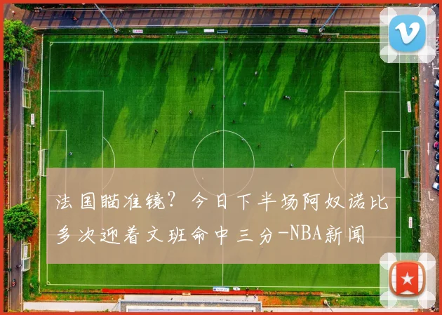 法国瞄准镜？今日下半场阿奴诺比多次迎着文班命中三分-NBA新闻