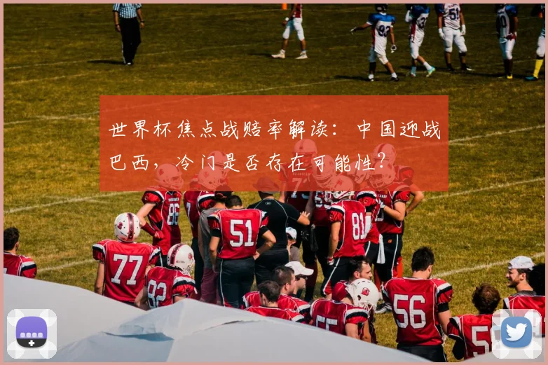 世界杯焦点战赔率解读：中国迎战巴西，冷门是否存在可能性？
